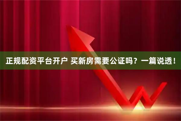 正规配资平台开户 买新房需要公证吗？一篇说透！
