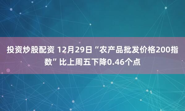 投资炒股配资 12月29日“农产品批发价格200指数”比上周五下降0.46个点