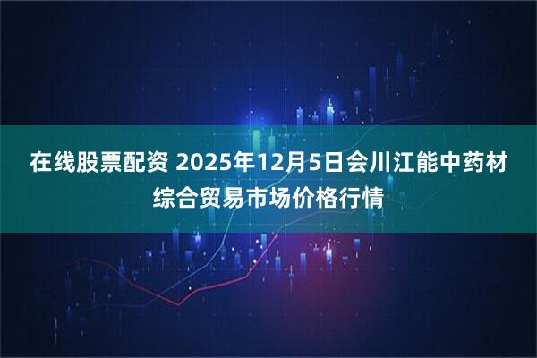 在线股票配资 2025年12月5日会川江能中药材综合贸易市场价格行情