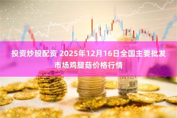 投资炒股配资 2025年12月16日全国主要批发市场鸡腿菇价格行情