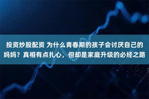 投资炒股配资 为什么青春期的孩子会讨厌自己的妈妈？真相有点扎心，但却是家庭升级的必经之路