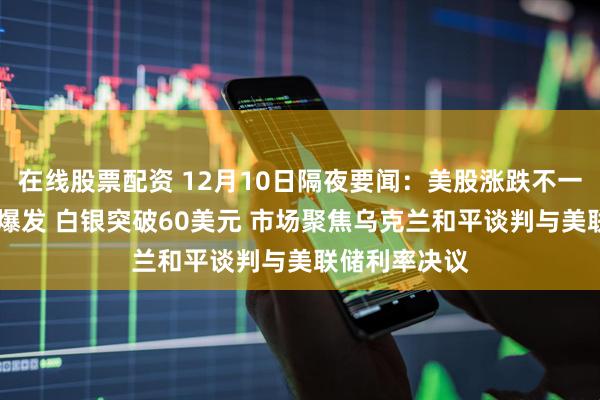 在线股票配资 12月10日隔夜要闻：美股涨跌不一 贵金属集体爆发 白银突破60美元 市场聚焦乌克兰和平谈判与美联储利率决议