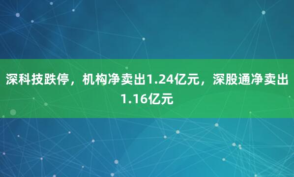 深科技跌停，机构净卖出1.24亿元，深股通净卖出1.16亿元