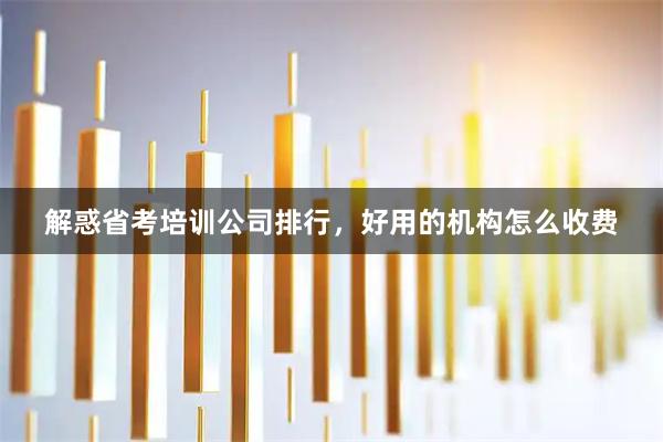 解惑省考培训公司排行，好用的机构怎么收费