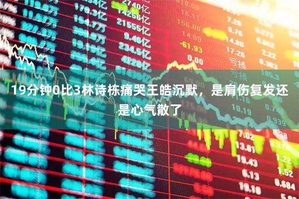 19分钟0比3林诗栋痛哭王皓沉默，是肩伤复发还是心气散了