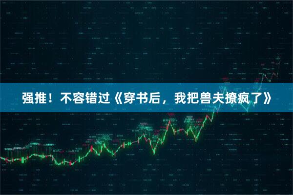 强推！不容错过《穿书后，我把兽夫撩疯了》