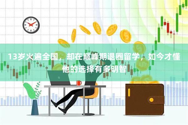 13岁火遍全国，却在巅峰期退圈留学，如今才懂他的选择有多明智