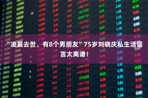 “凌晨去世、有8个男朋友”75岁刘晓庆私生活谣言太离谱！
