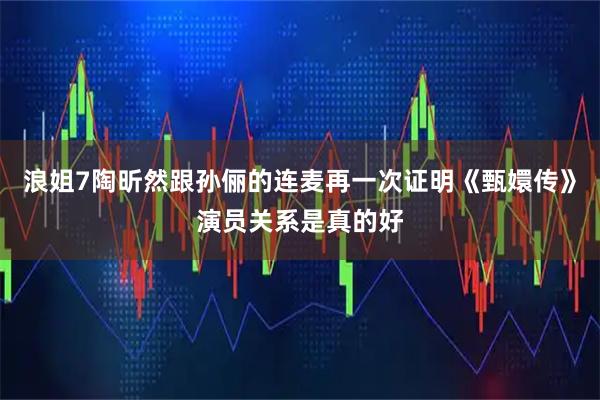 浪姐7陶昕然跟孙俪的连麦再一次证明《甄嬛传》演员关系是真的好