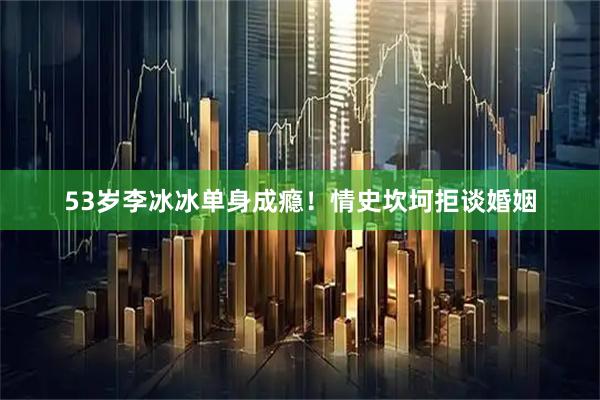 53岁李冰冰单身成瘾！情史坎坷拒谈婚姻