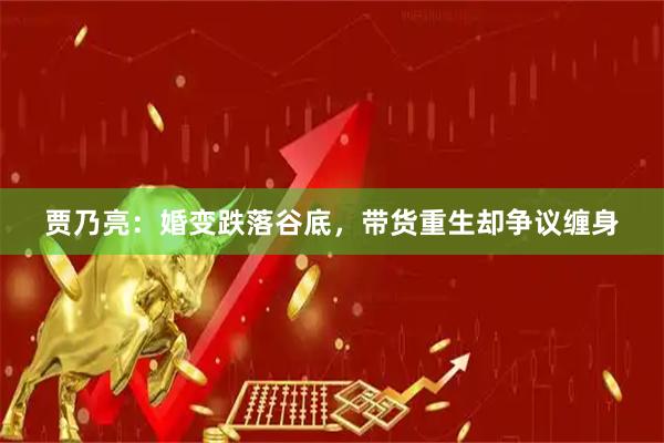 贾乃亮：婚变跌落谷底，带货重生却争议缠身