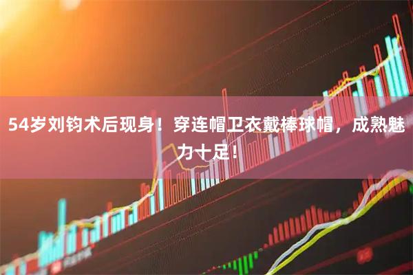 54岁刘钧术后现身！穿连帽卫衣戴棒球帽，成熟魅力十足！