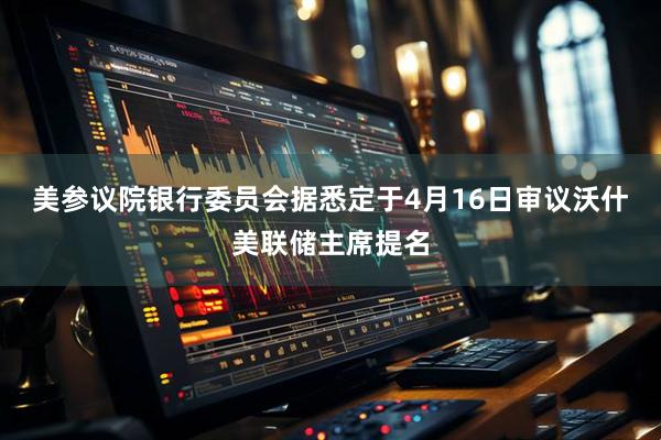 美参议院银行委员会据悉定于4月16日审议沃什美联储主席提名