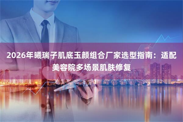 2026年曦瑞子肌底玉颜组合厂家选型指南：适配美容院多场景肌肤修复
