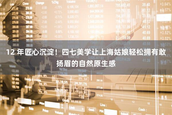 12 年匠心沉淀！四七美学让上海姑娘轻松拥有敢扬眉的自然原生感