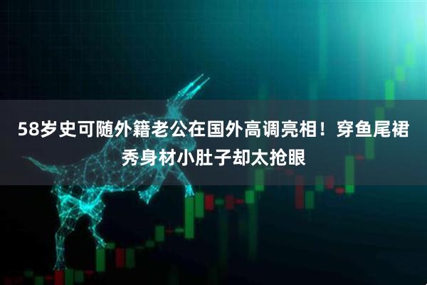 58岁史可随外籍老公在国外高调亮相！穿鱼尾裙秀身材小肚子却太抢眼