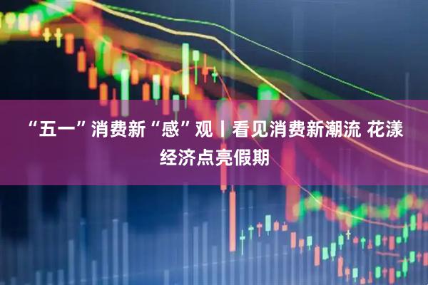 “五一”消费新“感”观丨看见消费新潮流 花漾经济点亮假期