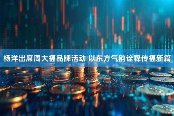 杨洋出席周大福品牌活动 以东方气韵诠释传福新篇