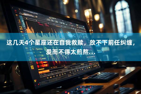 这几天4个星座还在自我救赎，放不下前任纠缠，爱而不得太煎熬…
