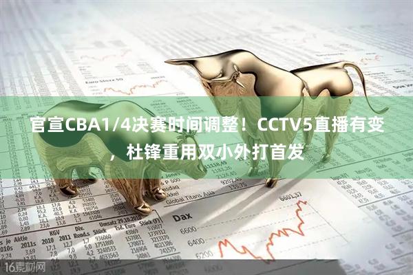 官宣CBA1/4决赛时间调整！CCTV5直播有变，杜锋重用双小外打首发