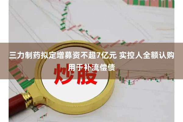 三力制药拟定增募资不超7亿元 实控人全额认购用于补流偿债
