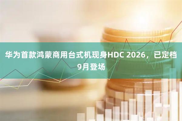 华为首款鸿蒙商用台式机现身HDC 2026，已定档9月登场