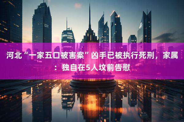 河北“一家五口被害案”凶手已被执行死刑，家属：独自在5人坟前告慰