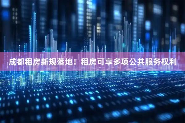 成都租房新规落地！租房可享多项公共服务权利