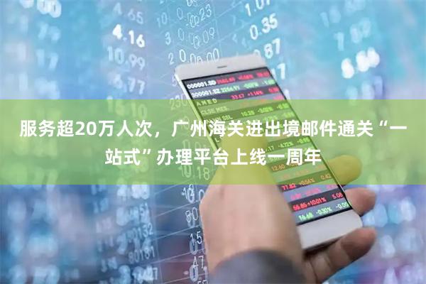 服务超20万人次，广州海关进出境邮件通关“一站式”办理平台上线一周年