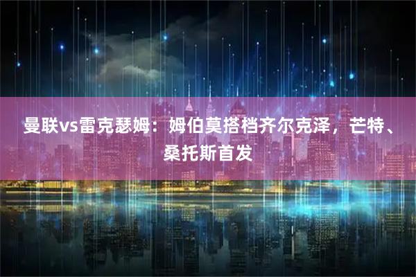曼联vs雷克瑟姆：姆伯莫搭档齐尔克泽，芒特、桑托斯首发